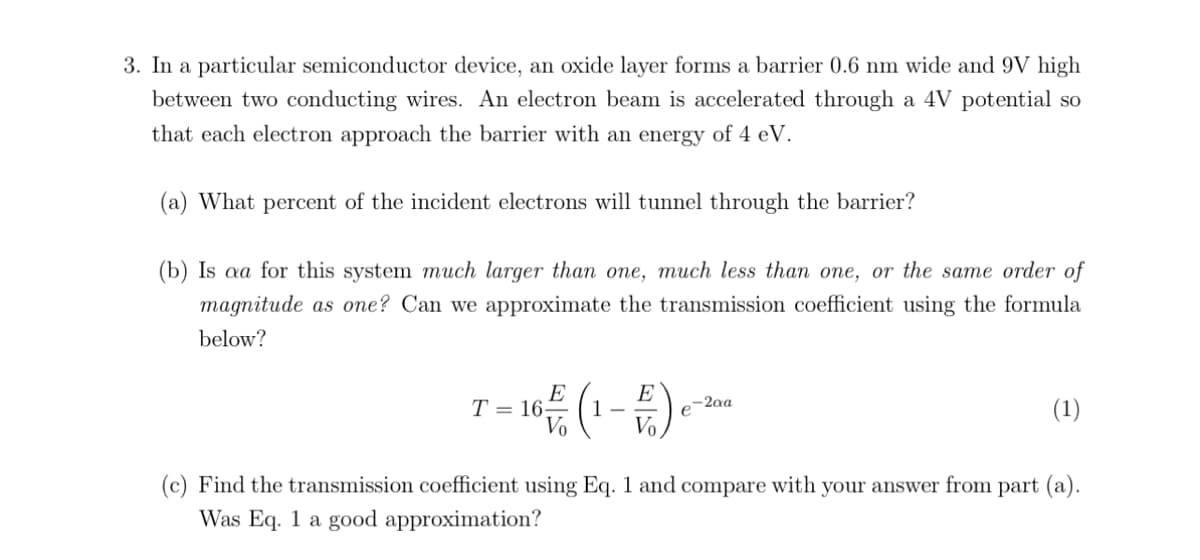 3. In a particular semiconductor device, an oxide layer forms a barrier 0.6 nm wide and 9V high
between two conducting wires. An electron beam is accelerated through a 4V potential so
that each electron approach the barrier with an energy of 4 eV.
(a) What percent of the incident electrons will tunnel through the barrier?
(b) Is aa for this system much larger than one, much less than one, or the same order of
magnitude as one? Can we approximate the transmission coefficient using the formula
below?
- 16 (1-E) e
E
Vo
T= 16;
e-2aa
(1)
(c) Find the transmission coefficient using Eq. 1 and compare with your answer from part (a).
Was Eq. 1 a good approximation?