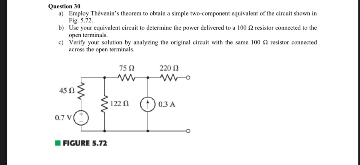 Question 30
a) Employ Thévenin's theorem to obtain a simple two-component equivalent of the circuit shown in
Fig. 5.72.
b)
Use your equivalent circuit to determine the power delivered to a 100 2 resistor connected to the
open terminals.
c)
Verify your solution by analyzing the original circuit with the same 100 2 resistor connected
across the open terminals.
45 Ω
QTVⒸ 1
0.7 V
FIGURE 5.72
75 Ω
ww
122 02
220 Ω
wwo
0.3 A