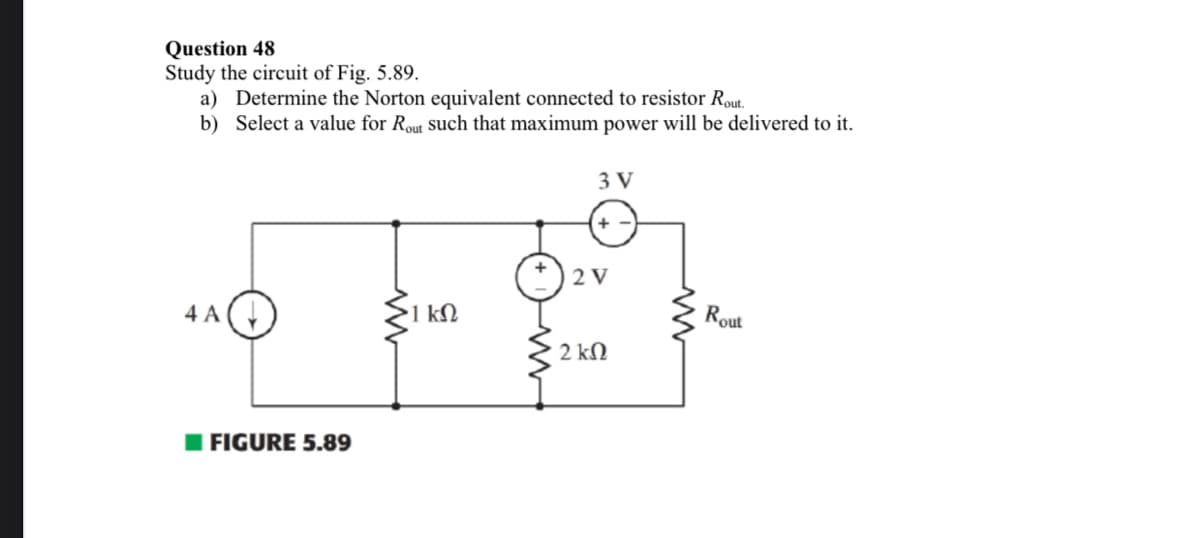 Question 48
Study the circuit of Fig. 5.89.
a) Determine the Norton equivalent connected to resistor Rout.
b) Select a value for Rout such that maximum power will be delivered to it.
4 A
FIGURE 5.89
ΚΩ
3 V
2 V
2 kΩ
Rout