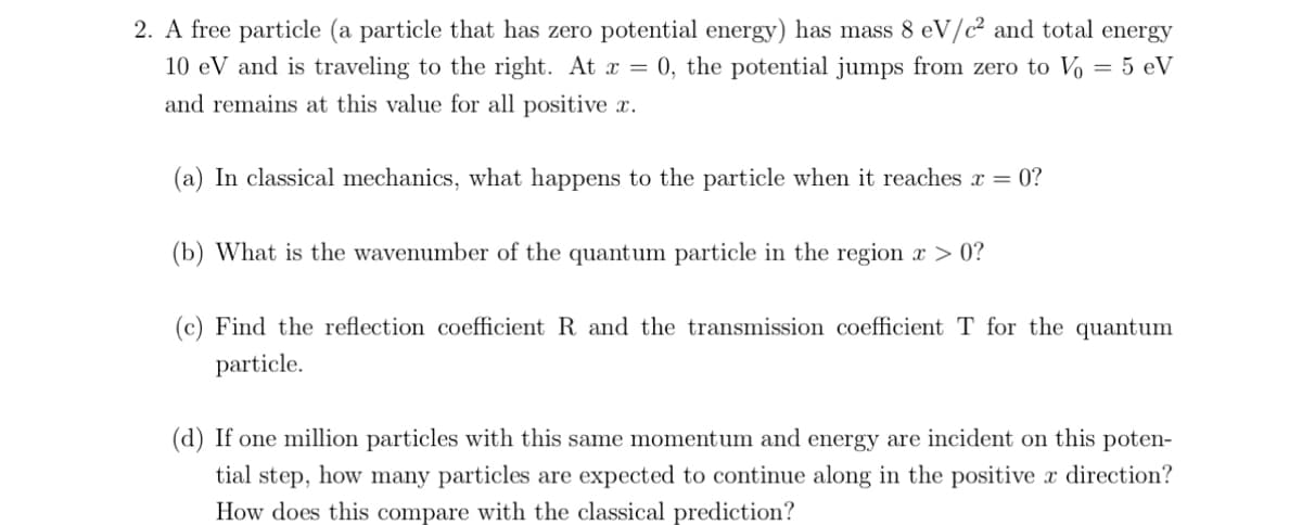 2. A free particle (a particle that has zero potential energy) has mass 8 eV/c² and total energy
10 eV and is traveling to the right. At x = 0, the potential jumps from zero to Vo = 5 eV
and remains at this value for all positive x.
(a) In classical mechanics, what happens to the particle when it reaches x = 0?
(b) What is the wavenumber of the quantum particle in the region x > 0?
(c) Find the reflection coefficient R and the transmission coefficient T for the quantum
particle.
(d) If one million particles with this same momentum and energy are incident on this poten-
tial step, how many particles are expected to continue along in the positive x direction?
How does this compare with the classical prediction?