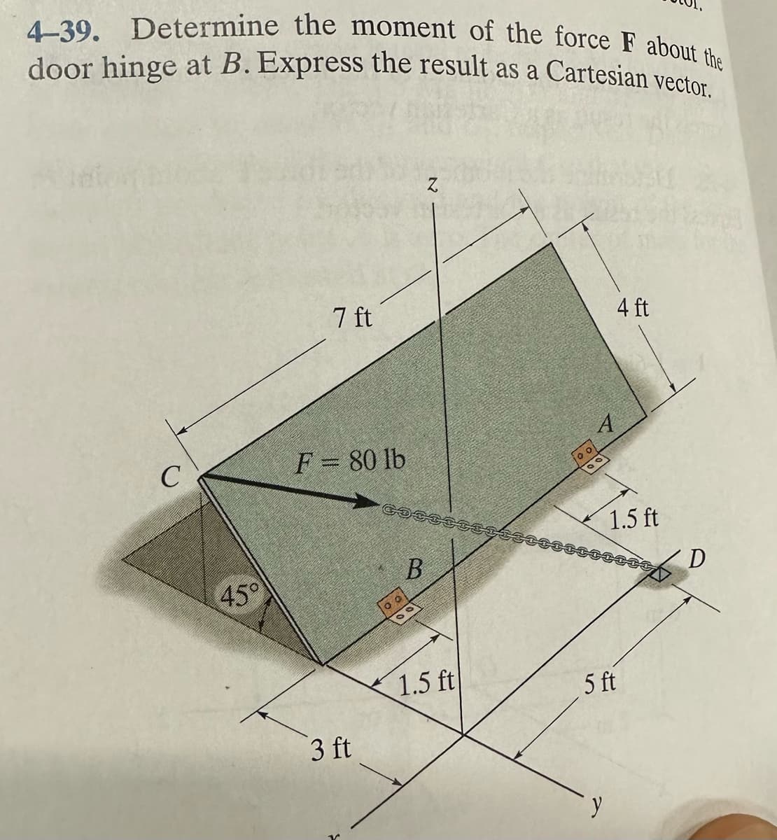 4-39. Determine the moment of the force F about the
door hinge at B. Express the result as a Cartesian vector.
C
45°
7 ft
F = 80 lb
3 ft
COSCESES
B
00
1.5 ft
4 ft
A
y
1.5 ft
5 ft
D