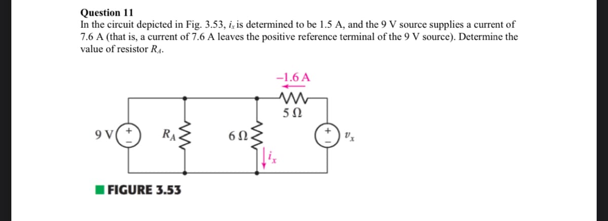 Question 11
In the circuit depicted in Fig. 3.53, ix is determined to be 1.5 A, and the 9 V source supplies a current of
7.6 A (that is, a current of 7.6 A leaves the positive reference terminal of the 9 V source). Determine the
value of resistor R₁.
-1.6 A
+++*
9 V(+ RA
6Ω
FIGURE 3.53
www
5Ω
Vx