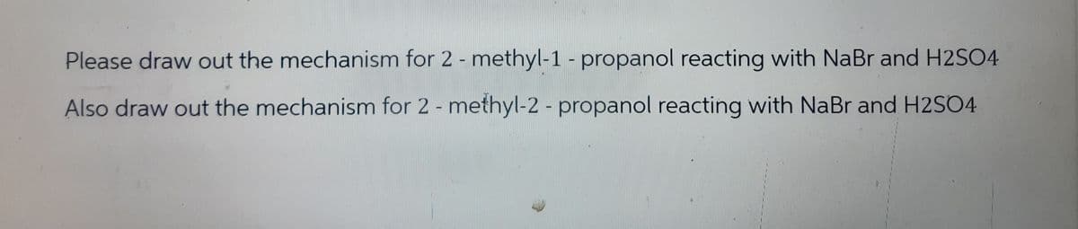 Please draw out the mechanism for 2 -methyl-1 - propanol reacting with NaBr and H2SO4
Also draw out the mechanism for 2 - methyl-2 - propanol reacting with NaBr and H2SO4