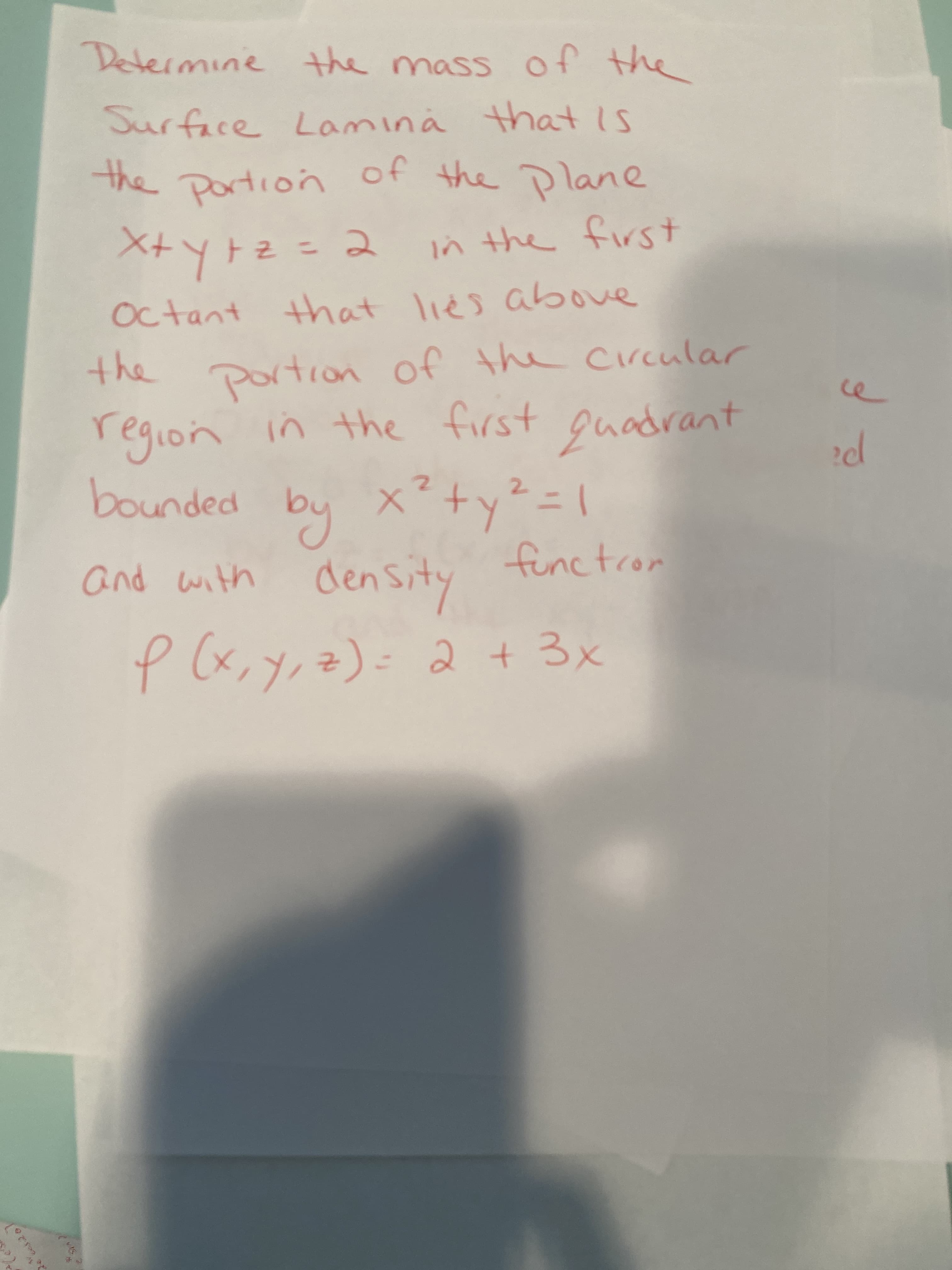 Determine the mass of the
Surface Lamina that Is
the portion
of the Plane
ン the first
+Sハyt vi で=でイ人tx
Octant that lies above
the portion of the circular
region in the first ouadrant
bounded by x+y²= \
and with den Sity
functrom
p (x,y, z)=
2+3x
