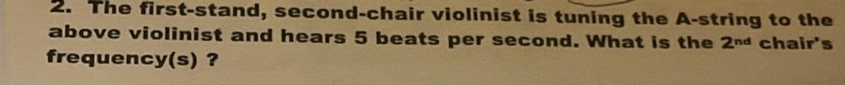 2. The first-stand, second-chair violinist is tuning the A-string to the
above violinist and hears 5 beats per second. What is the 2nd chair's
frequency(s) ?