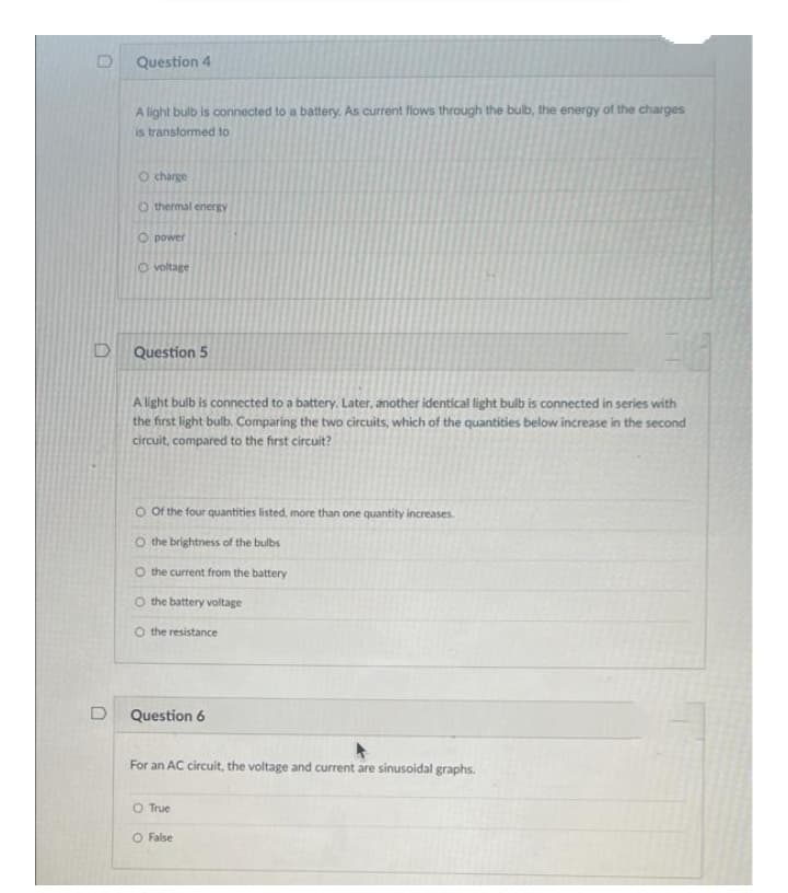 Question 4
A light bulb is connected to a battery. As current llows through the bulb, the energy of the charges
is transformed to
O charge
O thermal energy
O power
O voltage
Question 5
A light bulb is connected to a battery. Later, another identical light bulb is connected in series with
the first light bulb. Comparing the two circuits, which of the quantities below increase in the second
circuit, compared to the first circuit?
O Of the four quantities listed, more than one quantity increases.
O the brightness of the bulbs
O the current from the battery
O the battery voltage
O the resistance
D
Question 6
For an AC circuit, the voltage and current are sinusoidal graphs.
O True
O False
