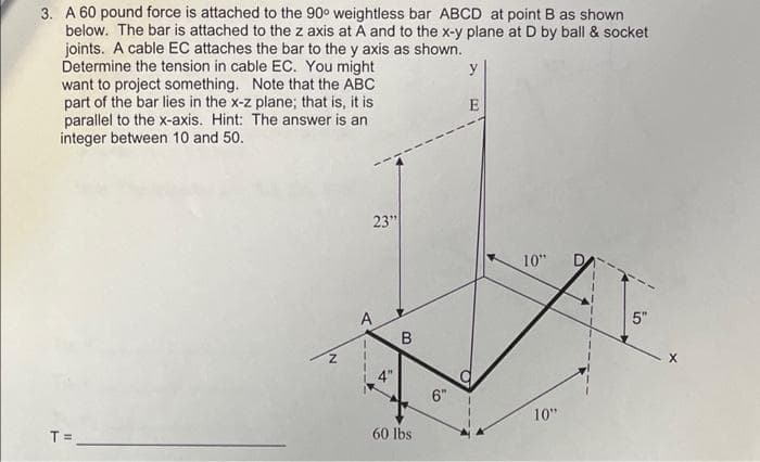 3. A 60 pound force is attached to the 90° weightless bar ABCD at point B as shown
below. The bar is attached to the z axis at A and to the x-y plane at D by ball & socket
joints. A cable EC attaches the bar to the y axis as shown.
Determine the tension in cable EC. You might
want to project something. Note that the ABC
part of the bar lies in the x-z plane; that is, it is
parallel to the x-axis. Hint: The answer is an
integer between 10 and 50.
y
E
23"
10"
A
5"
B
6"
10"
T =
60 lbs
