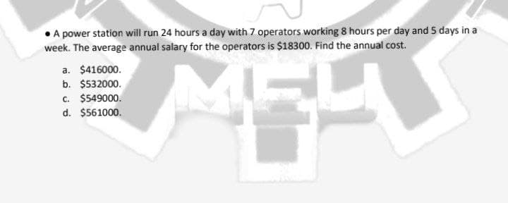 A power station will run 24 hours a day with 7 operators working 8 hours per day and 5 days in a
week. The average annual salary for the operators is $18300. Find the annual cost.
a. $416000.
b. $532000.
c. $549000.
d. $561000.
