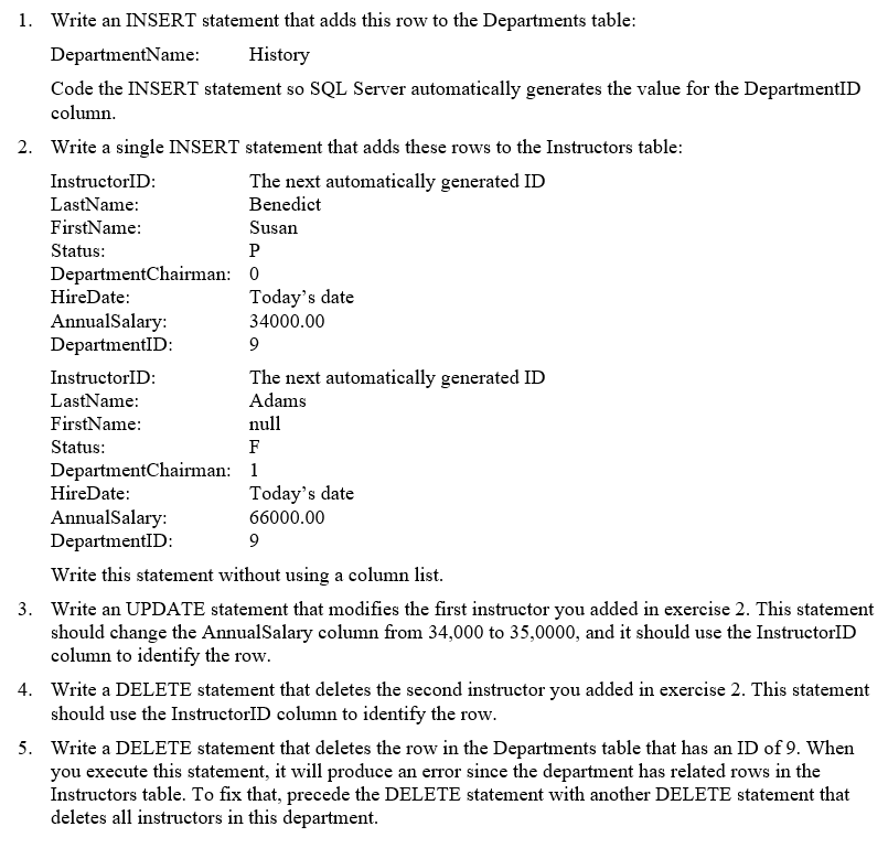 1. Write an INSERT statement that adds this row to the Departments table:
DepartmentName:
History
Code the INSERT statement so SQL Server automatically generates the value for the DepartmentID
column.
2. Write a single INSERT statement that adds these rows to the Instructors table:
InstructorID:
The next automatically generated ID
Benedict
Susan
LastName:
FirstName:
Status:
Р
HireDate:
AnnualSalary:
DepartmentChairman: 0.
Today's date
34000.00
DepartmentID:
9
InstructorID:
The next automatically generated ID
Adams
LastName:
FirstName:
Status:
null
F
DepartmentChairman: 1
HireDate:
AnnualSalary:
DepartmentID:
Today's date
66000.00
9
Write this statement without using a column list.
3. Write an UPDATE statement that modifies the first instructor you added in exercise 2. This statement
should change the AnnualSalary column from 34,000 to 35,0000, and it should use the InstructorID
column to identify the row.
4. Write a DELETE statement that deletes the second instructor you added in exercise 2. This statement
should use the InstructorID column to identify the row.
5. Write a DELETE statement that deletes the row in the Departments table that has an ID of 9. When
you execute this statement, it will produce an error since the department has related rows in the
Instructors table. To fix that, precede the DELETE statement with another DELETE statement that
deletes all instructors in this department.