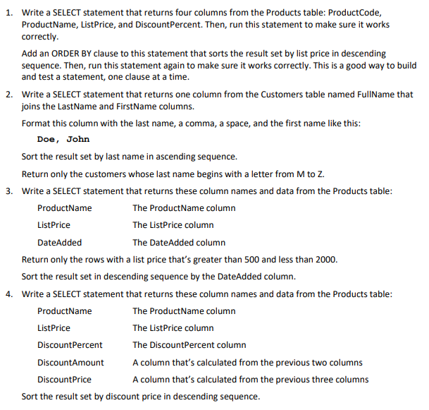 1. Write a SELECT statement that returns four columns from the Products table: ProductCode,
ProductName, ListPrice, and DiscountPercent. Then, run this statement to make sure it works
correctly.
Add an ORDER BY clause to this statement that sorts the result set by list price in descending
sequence. Then, run this statement again to make sure it works correctly. This is a good way to build
and test a statement, one clause at a time.
2. Write a SELECT statement that returns one column from the Customers table named FullName that
joins the LastName and FirstName columns.
Format this column with the last name, a comma, a space, and the first name like this:
Doe, John
Sort the result set by last name in ascending sequence.
Return only the customers whose last name begins with a letter from M to Z.
3. Write a SELECT statement that returns these column names and data from the Products table:
ProductName
ListPrice
DateAdded
The ProductName column
The ListPrice column
The DateAdded column
Return only the rows with a list price that's greater than 500 and less than 2000.
Sort the result set in descending sequence by the DateAdded column.
4. Write a SELECT statement that returns these column names and data from the Products table:
ProductName
ListPrice
DiscountPercent
DiscountAmount
DiscountPrice
The Product Name column
The ListPrice column
The DiscountPercent column
A column that's calculated from the previous two columns
A column that's calculated from the previous three columns
Sort the result set by discount price in descending sequence.