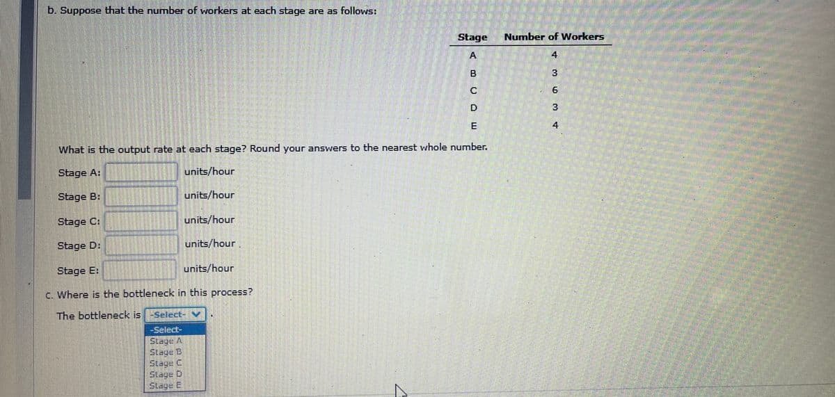 b. Suppose that the number of workers at each stage are as follows:
units/hour
units/hour
Stage Number of Workers
4
A
units/hour
M QO0)
What is the output rate at each stage? Round your answers to the nearest whole number.
Stage A:
units/hour
Stage B:
units/hour
Stage C:
Stage D:
Stage E:
c. Where is the bottleneck in this process?
The bottleneck is -Select- V
-Select-
Stage A
Stage B
Stage C
Slage D
Stage E
C
TMØ M +
3
6
3