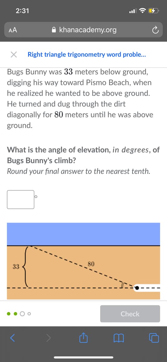 2:31
AA
A khanacademy.org
Right triangle trigonometry word proble...
Bugs Bunny was 33 meters below ground,
digging his way toward Pismo Beach, when
he realized he wanted to be above ground.
He turned and dug through the dirt
diagonally for 80 meters until he was above
ground.
What is the angle of elevation, in degrees, of
Bugs Bunny's climb?
Round your final answer to the nearest tenth.
80
33
Check
