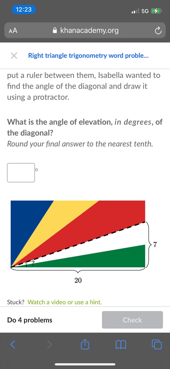 12:23
ul 5G
AA
A khanacademy.org
Right triangle trigonometry word proble...
put a ruler between them, Isabella wanted to
find the angle of the diagonal and draw it
using a protractor.
What is the angle of elevation, in degrees, of
the diagonal?
Round your final answer to the nearest tenth.
20
Stuck? Watch a video or use a hint.
Do 4 problems
Check
