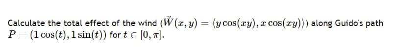 Calculate the total effect of the wind (W(x, y) = (y cos(xy), x cos(xy))) along Guido's path
P = (1 cos(t), 1 sin(t)) for t = [0, π].