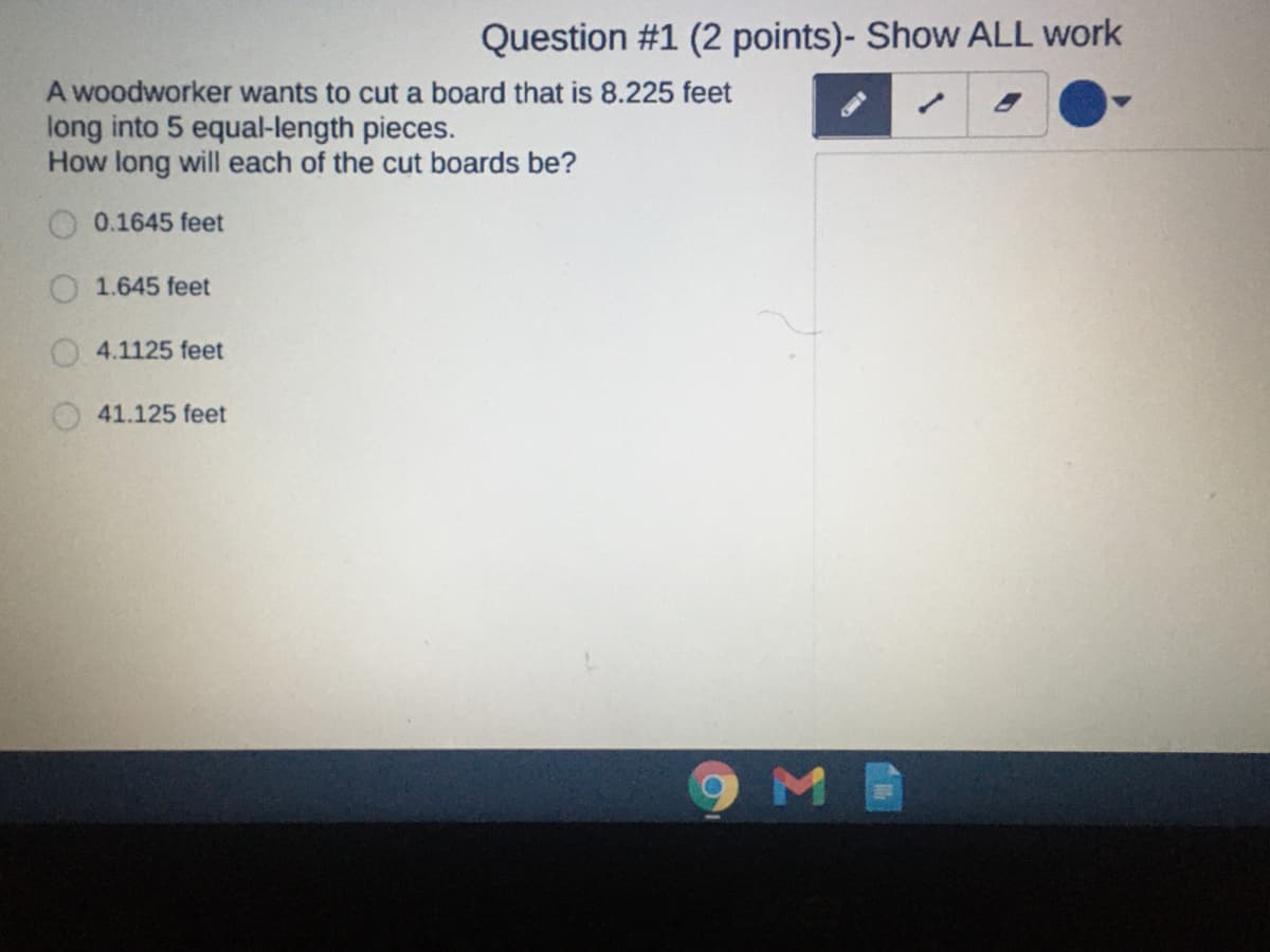 Question #1 (2 points)- Show ALL work
A woodworker wants to cut a board that is 8.225 feet
long into 5 equal-length pieces.
How long will each of the cut boards be?
0.1645 feet
1.645 feet
4.1125 feet
41.125 feet
9MB
