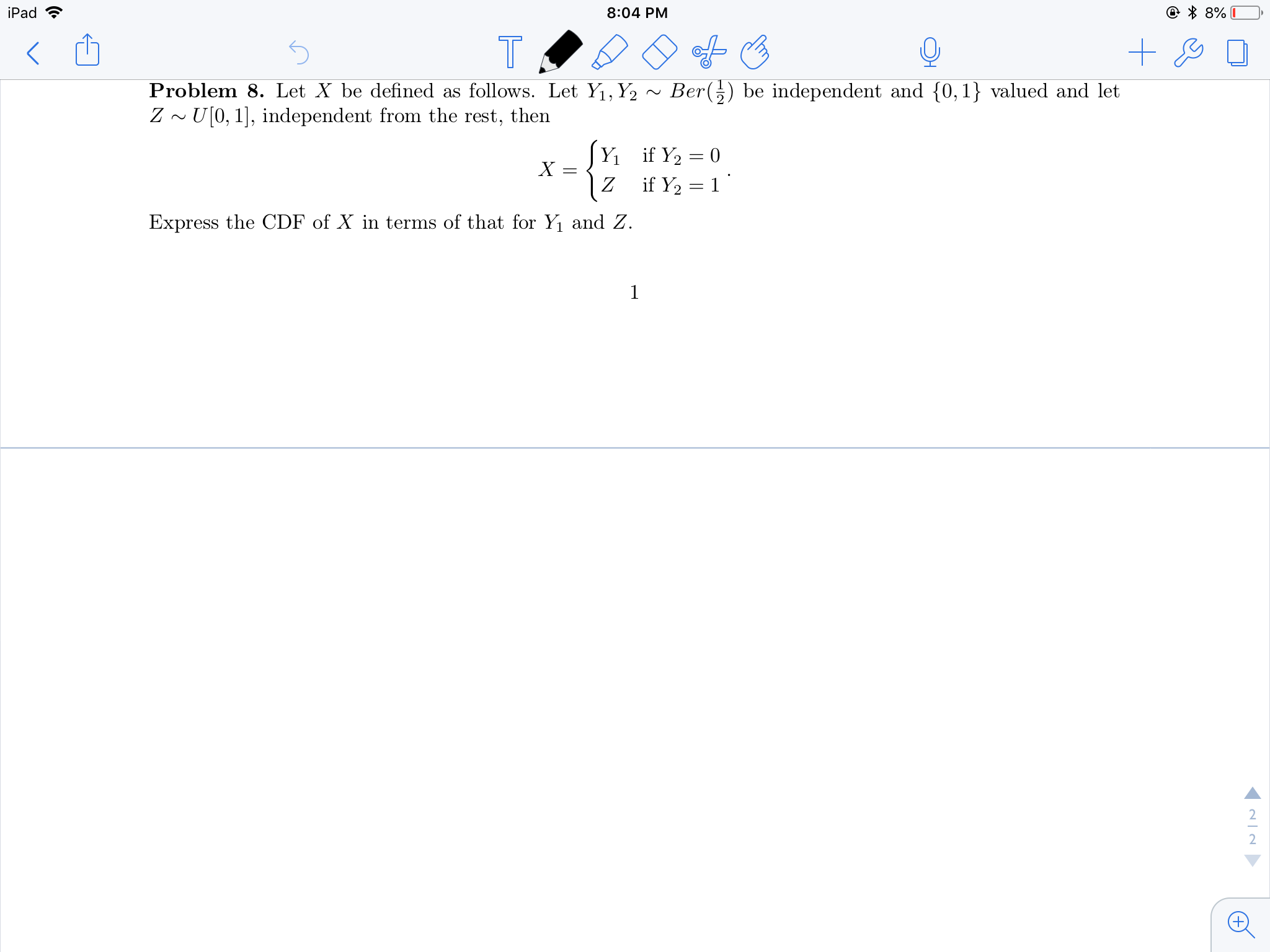 iPad
8:04 PM
Problem 8. Let X be defined as follows. Let Y.Y2 ~ Ber( ) be independent and 0,1 valued and let
Z ~U[0, 1], independent from the rest, then
Express the CDF of X in terms of that for Yi and Z.
