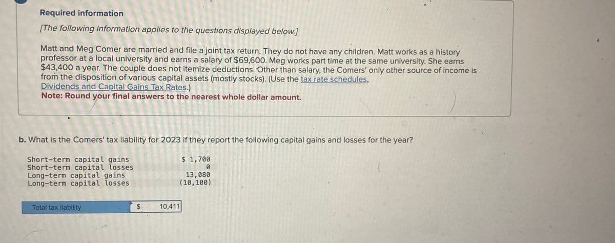 Required information
[The following information applies to the questions displayed below.]
Matt and Meg Comer are married and file a joint tax return. They do not have any children. Matt works as a history
professor at a local university and earns a salary of $69,600. Meg works part time at the same university. She earns
$43,400 a year. The couple does not itemize deductions. Other than salary, the Comers' only other source of income is
from the disposition of various capital assets (mostly stocks). (Use the tax rate schedules,
Dividends and Capital Gains Tax Rates.)
Note: Round your final answers to the nearest whole dollar amount.
b. What is the Comers' tax liability for 2023 if they report the following capital gains and losses for the year?
$ 1,700
Short-term capital gains
Short-term capital losses
Long-term capital gains
Long-term capital losses
0
13,080
(10,100)
Total tax liability
$
10,411