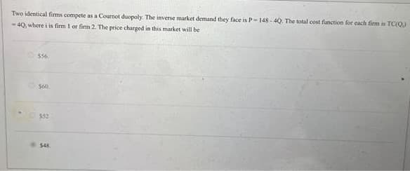 Two identical firms compete as a Cournot duopoly. The inverse market demand they face is P-148-40. The total cost function for each firm is TC(Q)
-40, where i is firm 1 or firm 2. The price charged in this market will be
•
556
$60
552
$48.