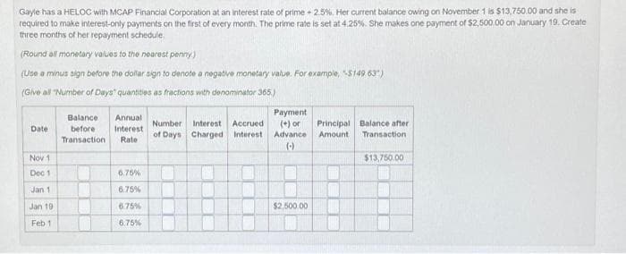 Gayle has a HELOC with MCAP Financial Corporation at an interest rate of prime +2.5%. Her current balance owing on November 1 is $13,750.00 and she is
required to make interest-only payments on the first of every month. The prime rate is set at 4.25%. She makes one payment of $2,500.00 on January 19. Create
three months of her repayment schedule.
(Round all monetary values to the nearest penny.)
(Use a minus sign before the dollar sign to denote a negative monetary value. For example, $149 63)
(Give all "Number of Days" quantities as fractions with denominator 365.)
Date
Nov 1
Dec 1
Jan 1
Jan 19
Feb 1
Balance Annual
before Interest
Transaction Rate
6.75%
6.75%
6.75%
6.75%
Payment
Number Interest Accrued (+) or
of Days Charged Interest Advance
(-)
$2,500.00
Principal Balance after
Amount
Transaction
$13,750.00