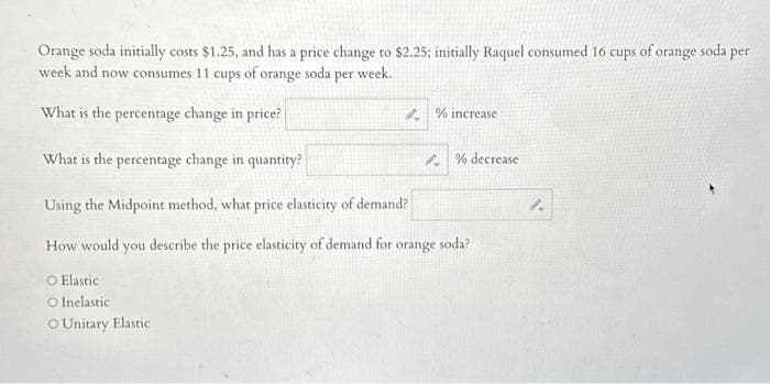 Orange soda initially costs $1.25, and has a price change to $2.25; initially Raquel consumed 16 cups of orange soda per
week and now consumes 11 cups of orange soda per week.
What is the percentage change in price?
% increase
What is the percentage change in quantity?
Using the Midpoint method, what price elasticity of demand?
How would you describe the price elasticity of demand for orange soda?
O Elastic
O Inelastic.
OUnitary Elastic
% decrease