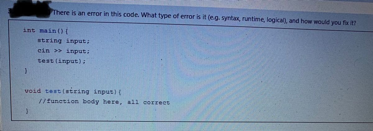 int main() {
}
There is an error in this code. What type of error is it (e.g. syntax, runtime, logical), and how would you fix it?
}
string input;
cin >> input;
test (input);
void test (string input) {
//function body here, all correct