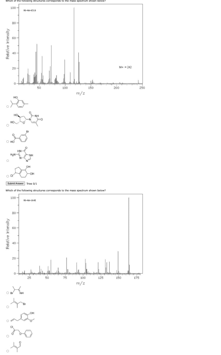 Which of the following structures corresponds to the mass spectrum shown below?
Relative Intensity
O
100
O
80
60-
Relative Intensity
40
20-
0
O HO
НО
HO
HO
HN
**
H₂N-
100
80
60-
O Br
40
20
MS-NA-8319
0
Submit Answer Tries 0/1
Which of the following structures corresponds to the mass spectrum shown below?
مواد
NH
NH
OH
-OH
50
-NH
MS-NU-1645
100
50
m/z
75
poopitaratustreptoqubyt
template
100
150
m/z
M+ = 242
125
200
150
250
sporijutig
175