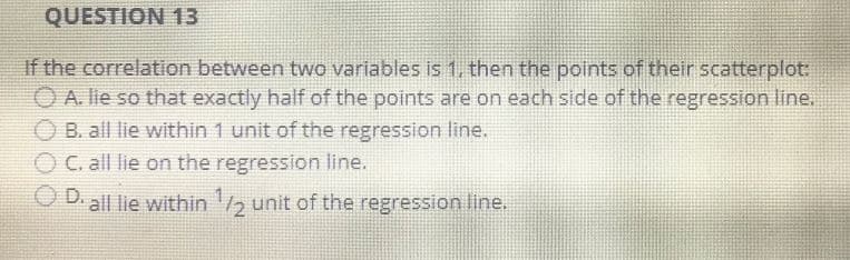 QUESTION 13
If the correlation between two variables is 1, then the points of their scatterplot:
ⒸA. lie so that exactly half of the points are on each side of the regression line.
B. all lie within 1 unit of the regression line.
ⒸC, all lie on the regression line.
D. all lie within ¹/2 unit of the regression line.