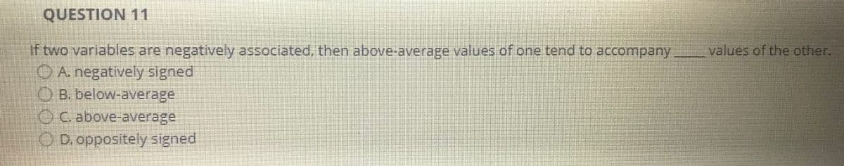 QUESTION 11
If two variables are negatively associated, then above-average values of one tend to accompany
A. negatively signed
B. below-average
C. above-average
D. oppositely signed
values of the other.