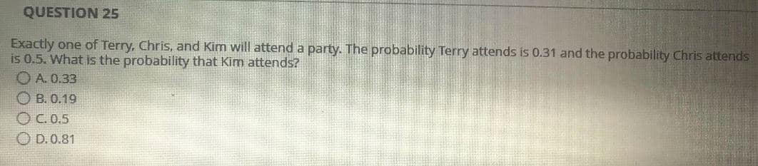 QUESTION 25
Exactly one of Terry, Chris, and Kim will attend a party. The probability Terry attends is 0.31 and the probability Chris attends
is 0.5. What is the probability that Kim attends?
A. 0.33
OB. 0.19
OC. 0.5
D. 0.81