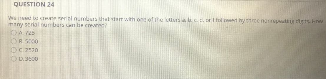 QUESTION 24
We need to create serial numbers that start with one of the letters a, b, c, d, or f followed by three nonrepeating digits. How
many serial numbers can be created?
A. 725
B. 5000
C. 2520
D. 3600