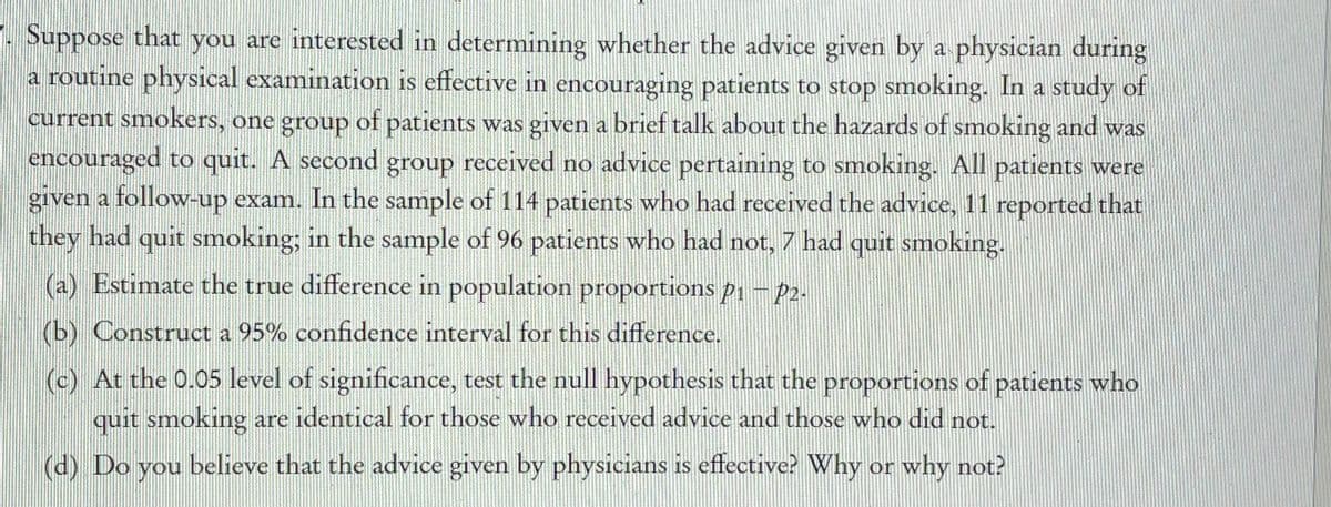 7. Suppose that you are interested in determining whether the advice given by a physician during
a routine physical examination is effective in encouraging patients to stop smoking. In a study of
current smokers, one group of patients was given a brief talk about the hazards of smoking and was
encouraged to quit. A second group received no advice pertaining to smoking. All patients were
given a follow-up exam. In the sample of 114 patients who had received the advice, 11 reported that
they had quit smnoking; in the sample of 96 patients who had not, 7 had quit smoking.
(a) Estimate the true difference in population proportions p1 – 2-
(b) Construct a 95% confidence interval for this difference.
(c) At the 0.05 level of significance, test the null hypothesis that the proportions of patients who
quit smoking are identical for those who received advice and those who did not.
(d) Do you believe that the advice given by physicians is effective? Why or why not?
