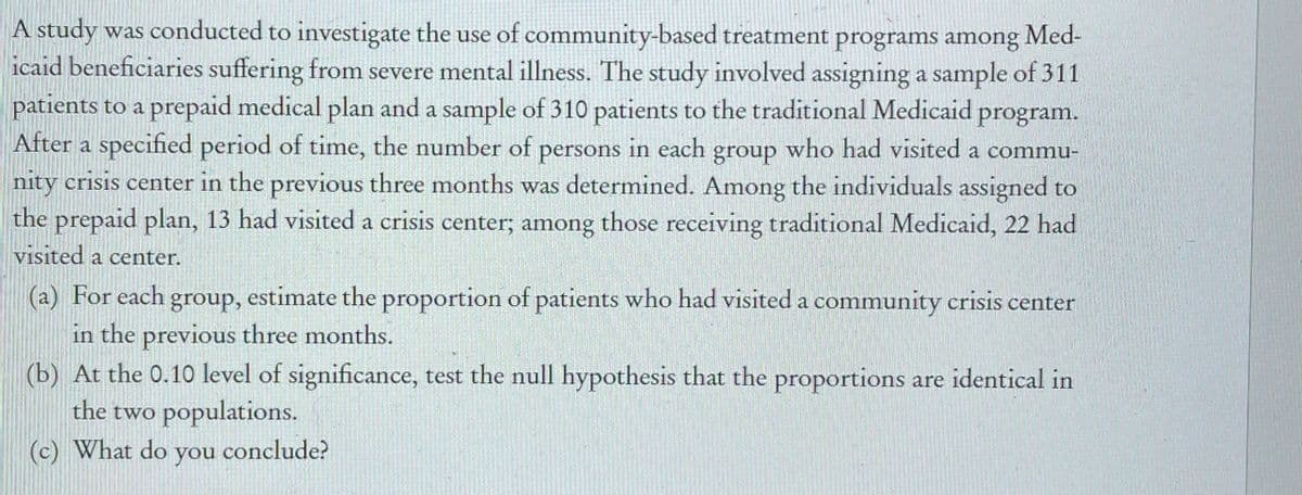 A study was conducted to investigate the use of community-based treatment programs among Med-
icaid beneficiaries suffering from severe mental illness. The study involved assigning a sample of 311
patients to a prepaid medical plan and a sample of 310 patients to the traditional Medicaid program.
After a specified period of time, the number of persons in each group who had visited a commu-
nity crisis center in the previous three months was determined. Among the individuals assigned to
the prepaid plan, 13 had visited a crisis center; among those receiving traditional Medicaid, 22 had
visited a center.
(a) For each
in the previous three months.
(b) At the 0.10 level of significance, test the null hypothesis that the proportions are identical in
the two populations.
group,
estimate the proportion of patients who had visited a community crisis center
(c) What do
you conclude?
