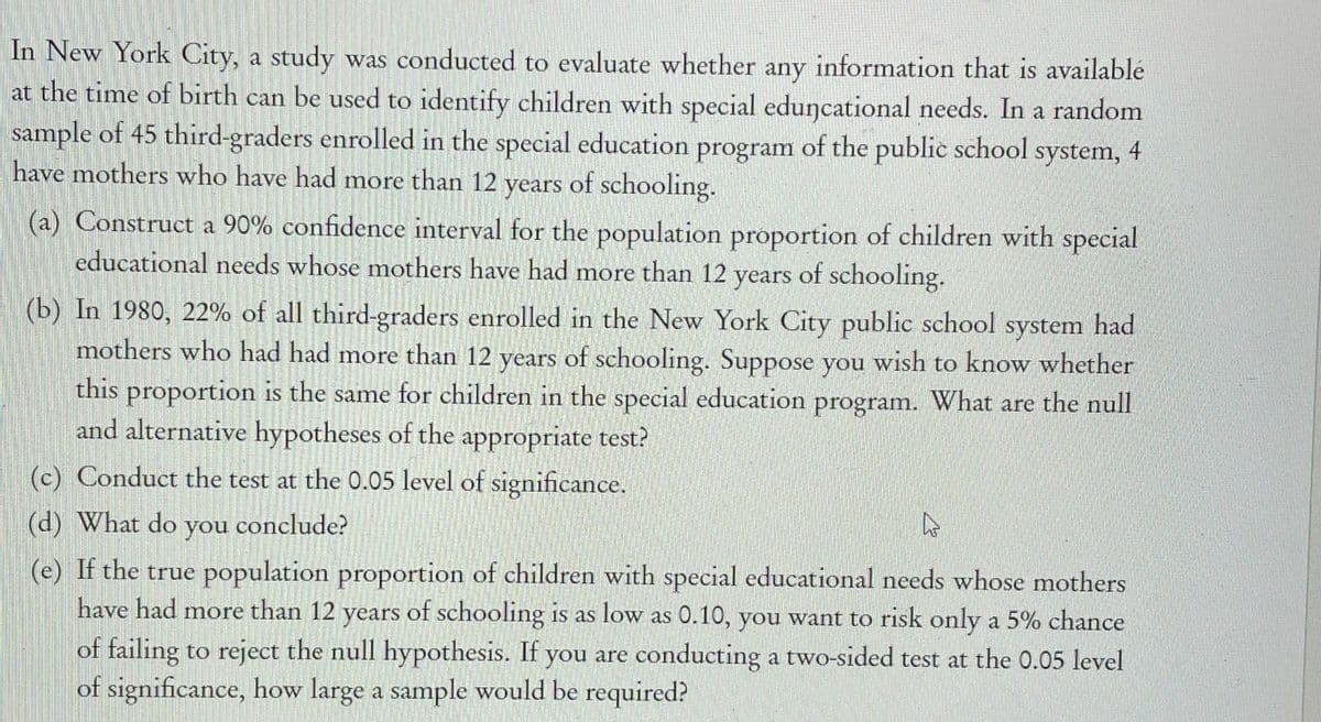 In New York City, a study was conducted to evaluate whether any information that is available at the time of birth can be used to identify children with special educational needs. In a random sample of 45 third-graders enrolled in the special education program of the public school system, 4 have mothers who have had more than 12 years of schooling.

(a) Construct a 90% confidence interval for the population proportion of children with special educational needs whose mothers have had more than 12 years of schooling.

(b) In 1980, 22% of all third-graders enrolled in the New York City public school system had mothers who had had more than 12 years of schooling. Suppose you wish to know whether this proportion is the same for children in the special education program. What are the null and alternative hypotheses of the appropriate test?

(c) Conduct the test at the 0.05 level of significance.

(d) What do you conclude?

(e) If the true population proportion of children with special educational needs whose mothers have had more than 12 years of schooling is as low as 0.10, you want to risk only a 5% chance of failing to reject the null hypothesis. If you are conducting a two-sided test at the 0.05 level of significance, how large a sample would be required?