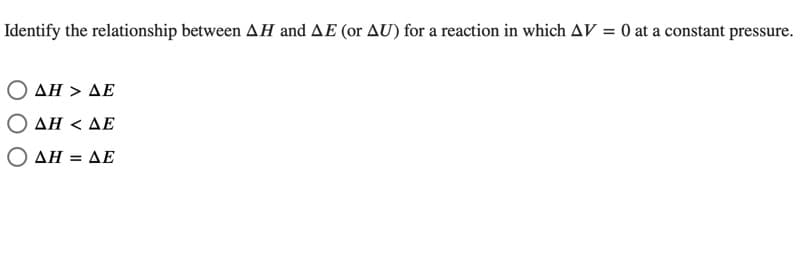 Identify the relationship between AH and AE (or AU) for a reaction in which AV = 0 at a constant pressure.
%3D
Ο ΔΗ> ΔΕ
Ο ΔΗ< ΔΕ
ΔΗΔΕ
