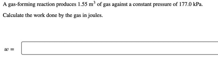 A gas-forming reaction produces 1.55 m³ of gas against a constant pressure of 177.0 kPa.
Calculate the work done by the gas in joules.
w =
