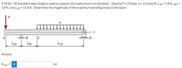 AW18 x 40 standard steel shape is used to support the loads shown on the beam. Assume P= 23 kips, w= 6.0 kips/ft, LaB = 5.8 ft, Lgc =
5.8 ft, and Lco = 15.8 ft. Determine the magnitude of the maximum bending stress in the beam.
B
Ic
LAB I Lnc
LCD
Answer:
Omax =
ksi
