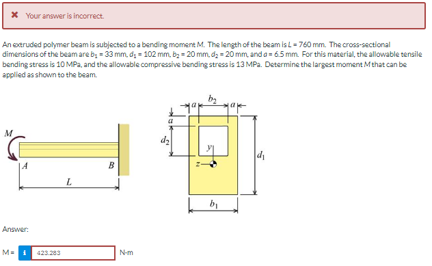 * Your answer is incorrect.
An extruded polymer beam is subjected to a bending moment M. The length of the beam is L = 760 mm. The cross-sectional
dimensions of the beam are b, = 33 mm, d = 102 mm, b2 = 20 mm, d2 = 20 mm, and a = 6.5 mm. For this material, the allowable tensile
bending stress is 10 MPa, and the allowable compressive bending stress is 13 MPa. Determine the largest moment M that can be
applied as shown to the beam.
b2
a
a
d2
|A
B
L.
b1
Answer:
M=
423.283
N-m
