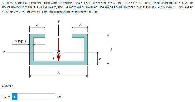 A plastic beam has a cross section with dimensions of a = 1.6 in, b= 5.6 in., d = 3.2 in, and t= 0.4 in. The centroid is located c= 1.353 in.
above the bottom surface of the beam, and the moment of inertia of the shape about the z centroidal axis is l, = 7.536 in.“. For a shear
force of V= 2050 lb, what is the maximum shear stress in the beam?
1 (ур.)
b
Answer:
Tmax =
psi
