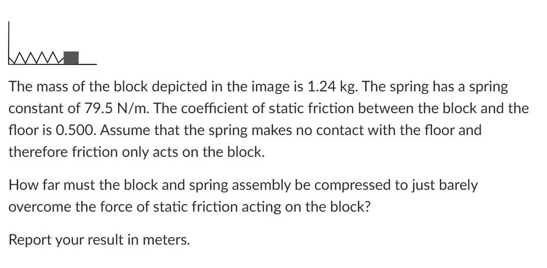 Juma
The mass of the block depicted in the image is 1.24 kg. The spring has a spring
constant of 79.5 N/m. The coefficient of static friction between the block and the
floor is 0.500. Assume that the spring makes no contact with the floor and
therefore friction only acts on the block.
How far must the block and spring assembly be compressed to just barely
overcome the force of static friction acting on the block?
Report your result in meters.