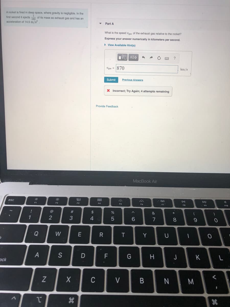 A rocket is fired in deep space, where gravity is negligible. In the
first second it ejects s of its mass as exhaust gas and has an
acceleration of 14,5 m/s?
Part A
What is the speed vas of the exhaust gas relative to the rocket?
Express your answer numerically in kilometers per second.
> View Available Hint(s)
Vgas = 870
km/s
Submit
Previous Answers
X Incorrect; Try Again; 4 attempts remaining
Provide Feedback
MacBook Air
esc
80
888
F1
DD
F2
F3
F4
F6
F9
F10
!
@
23
%
&
1
2
3
4
7
8.
Q
W
Y
D
F
H
J
K
ock
C
V
T
