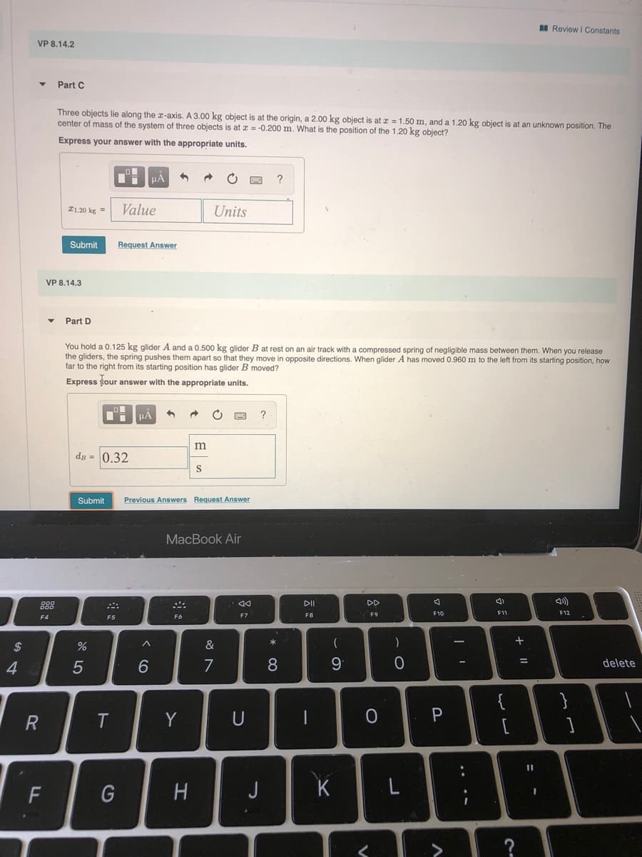 I Review I Constants
VP 8.14.2
Part C
Three objects lie along the x-axis. A 3.00 kg object
center of mass of the system of three objects is at x = -0.200 m. What is the position of the 1.20 kg object?
at the origin, a 2.00 kg object is at z = 1.50 m, and a 1.20 kg object is at an unknown position. The
Express your answer with the appropriate units.
?
I1.20 kg =
Value
Units
Submit
Request Answer
VP 8.14.3
Part D
You hold a 0.125 kg glider A and a 0.500 kg glider B at rest on an air track with a compressed spring of negligible mass between them. When you release
the gliders, the spring pushes them apart so that they move in opposite directions. When glider A has moved 0.960 m to the left from its starting position, how
far to the right from its starting position has glider B moved?
Express our answer with the appropriate units.
HA
dg = 0.32
Submit
Prevlous Answers Request Answer
МacBook Air
888
DII
DD
F7
F8
F10
F11
F12
F4
F5
F6
2$
8
9
%3D
5
7
delete
{
R.
Y
U
F
G
H.
J
K
+ ||
..
V
ーの
* 00
LL

