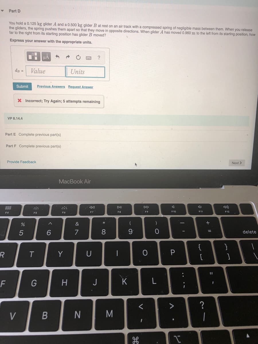 Part D
You hold a 0.125 kg glider A and a 0.500 kg glider B at rest on an air track with a compressed spring of negligible mass between them. When you release
the gliders, the spring pushes them apart so that they move in opposite directions. When glider A has moved 0.960 m to the left from its starting position, how
far to the right from its starting position has glider B moved?
Express your answer with the appropriate units.
dB =
Value
Units
Submit
Previous Answers Request Answer
X Incorrect; Try Again; 5 attempts remaining
VP 8.14.4
Part E Complete previous part(s)
Part F Complete previous part(s)
Provide Feedback
Next >
MacBook Air
888
DII
DD
F4
F5
F6
F7
F8
F9
F10
F1
F12
&
*
一
6.
7
8.
delete
{
}
R
T
Y
F
G
H
J
K
L
?
V
M
.. ..
V
