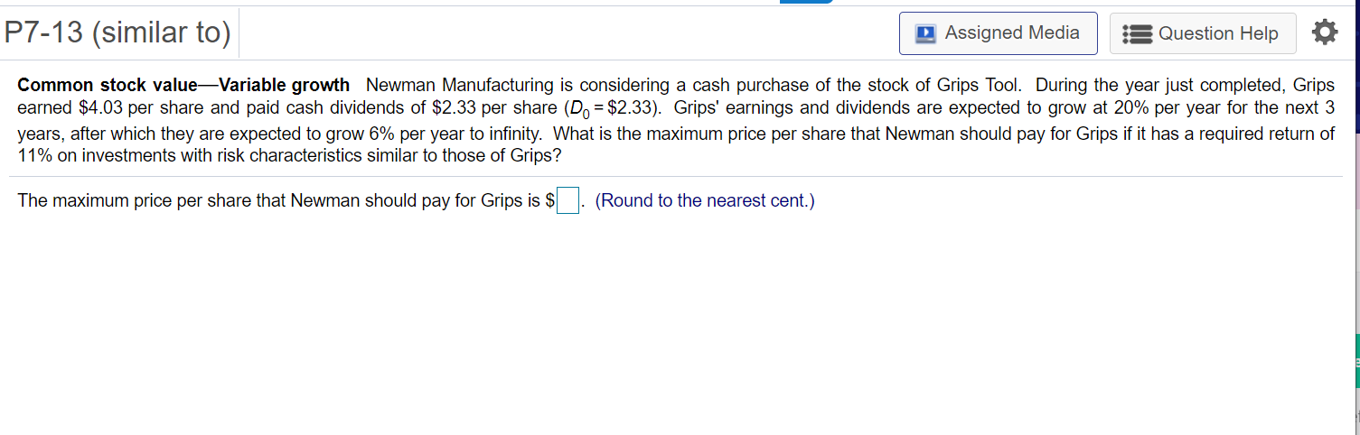 Common stock value-Variable growth Newman Manufacturing is considering a cash purchase of the stock of Grips Tool. During the year just completed, Grips
earned $4.03 per share and paid cash dividends of $2.33 per share (Do = $2.33). Grips' earnings and dividends are expected to grow at 20% per year for the next 3
years, after which they are expected to grow 6% per year to infinity. What is the maximum price per share that Newman should pay for Grips if it has a required return of
11% on investments with risk characteristics similar to those of Grips?
The maximum price per share that Newman should pay for Grips is $. (Round to the nearest cent.)
