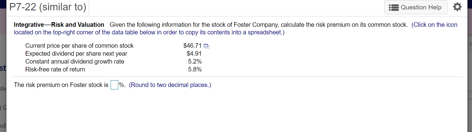 (similar to)
Question Help
Integrative-Risk and Valuation Given the following information for the stock of Foster Company, calculate the risk premium on its common stock. (Click on the icon
located on the top-right corner of the data table below in order to copy its contents into a spreadsheet.)
$46.71 D
Current price per share of common stock
Expected dividend per share next year
Constant annual dividend growth rate
$4.91
5.2%
Risk-free rate of return
5.8%
The risk premium on Foster stock is %. (Round to two decimal places.)
