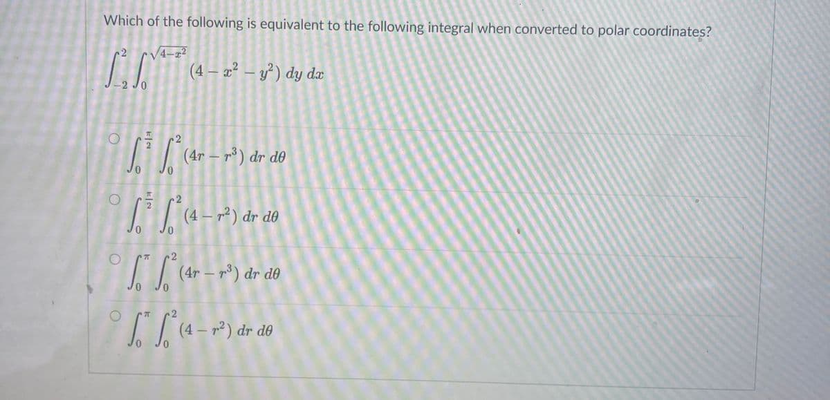 Jo Jo (3_ p2) dr d0
Which of the following is equivalent to the following integral when converted to polar coordinates?
2
V4-a2
(4 – æ² – y³ ) dy dæ
-2 J0
| (4r – r³) dr d0
c2
(4 – r² ) dr d0
7T
(4r – p³) dr d0
(4 – r2) dr de
