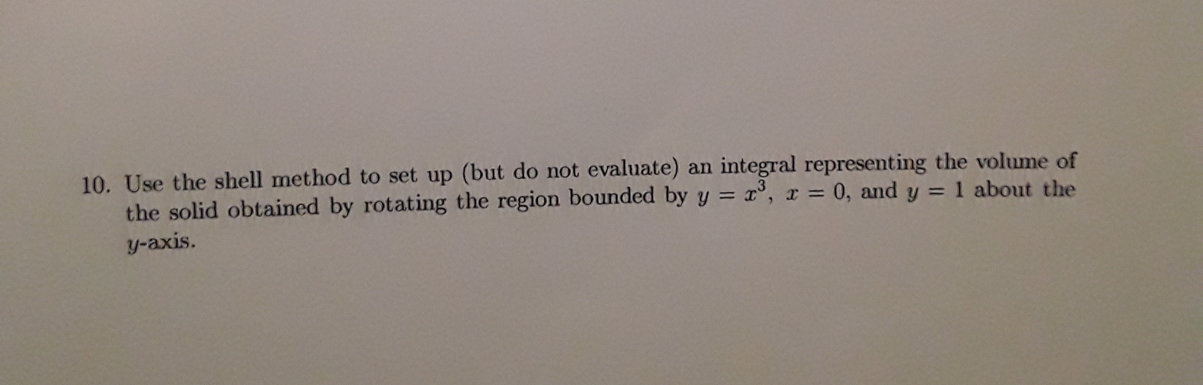 10. Use the shell method to set up (but do not evaluate) an integral representing the volume of
the solid obtained by rotating the region bounded by y = x°,
y-axis.
x = 0, and y = 1 about the
%3D
