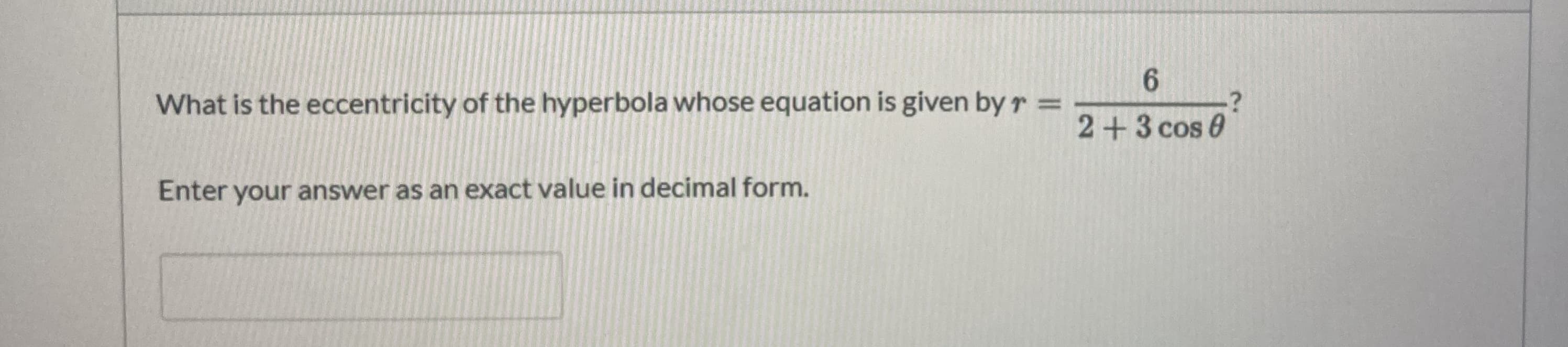 6.
What is the eccentricity of the hyperbola whose equation is given by r =
2+3 cos 0
Enter your answer as an exact value in decimal form.
