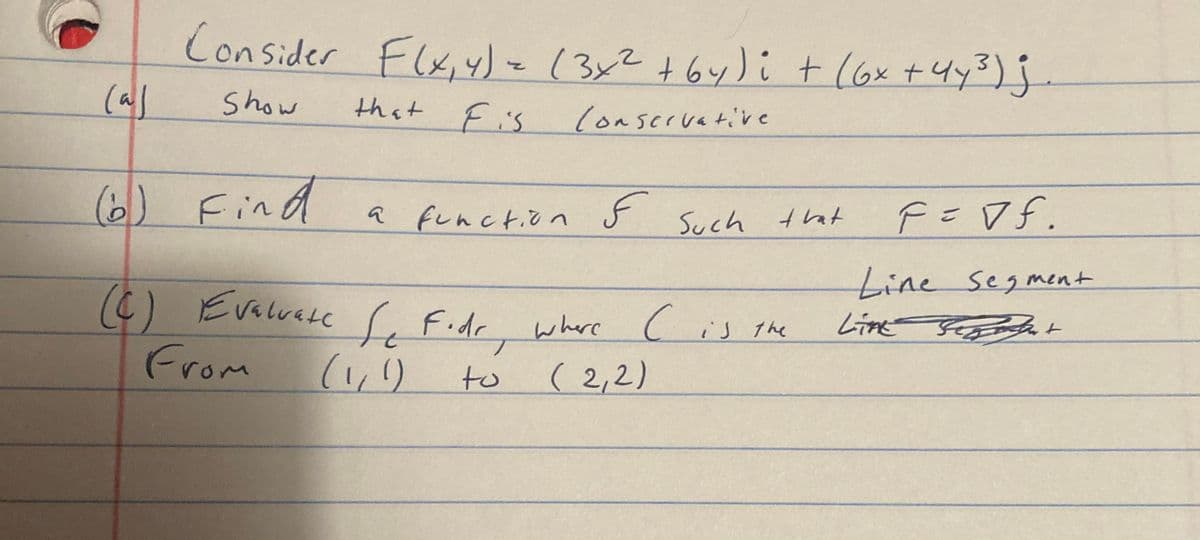 Consider Flx,4)-13x2+64)i t (6x +4y3) j.
Show
that Fis
lonservative
(6) Find
a function $ Such that
SA =メ
Line Segment
Line Sht
(6)
From
(C) Evalvete ( F.dr where
Evaluate Fidr
where c
( 2,2)
Cis the
(1,)
to
