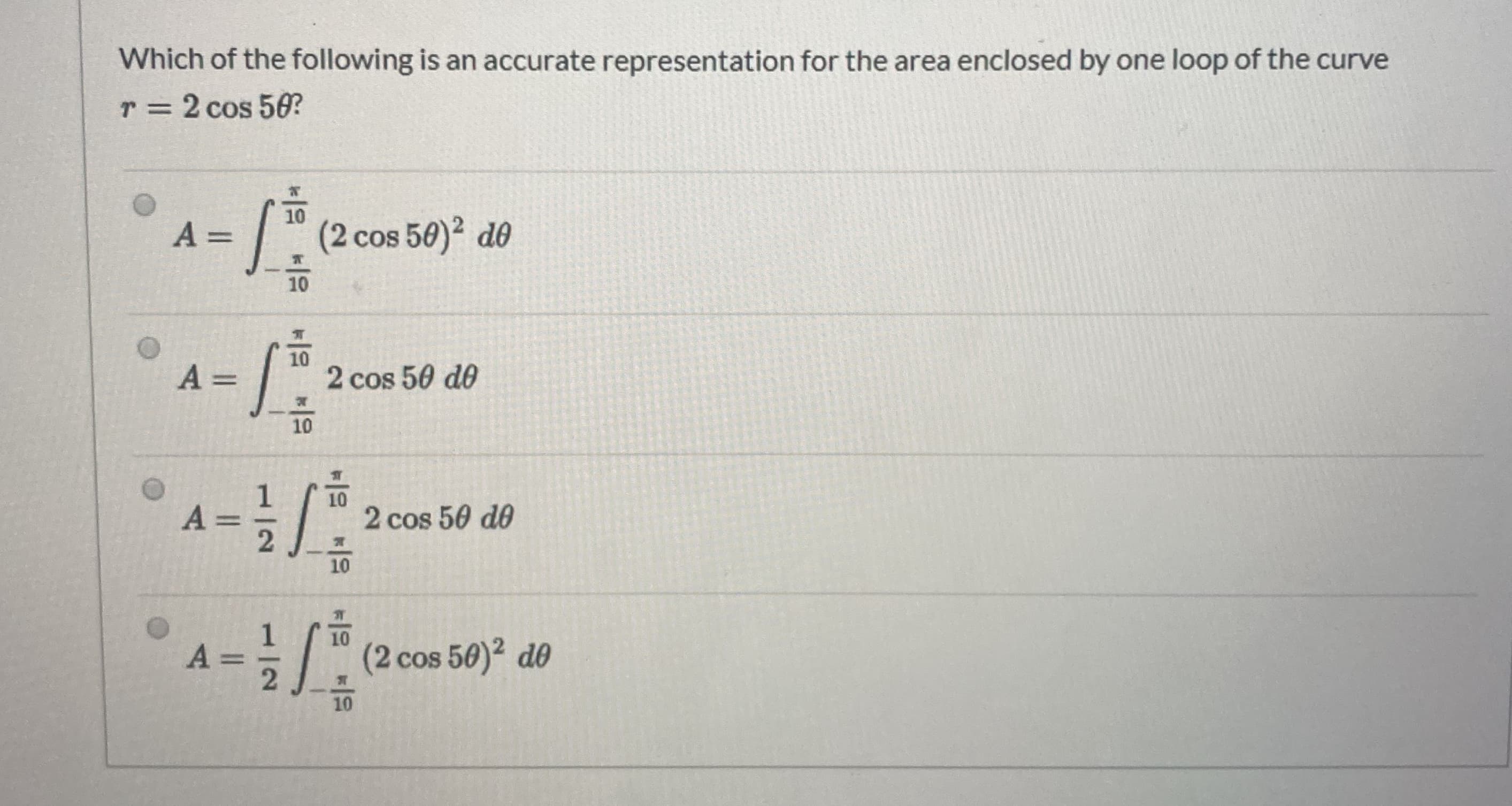 Which of the following is an accurate representation for the area enclosed by one loop of the curve
r= 2 cos 50?
T 3=
10
A =
(2 cos 50)2 d0
10
10
A =
2 cos 50 do
10
10
A =
2
2 cos 50 de
10
10
A
(2 cos 50)2 de
10
