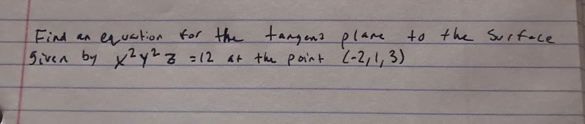 **Problem Statement:**

Find an equation for the tangent plane to the surface given by \( x^2y^2z = 12 \) at the point \((-2, 1, 3)\).

**Explanation:**

In this problem, we are exploring the concept of tangent planes in multivariable calculus. A tangent plane to a surface at a given point provides the best linear approximation to the surface near that point.

To solve this problem, you would typically:

1. Use partial derivatives to determine the gradient of the scalar field defined by the surface equation \(x^2y^2z = 12\).

2. Compute these derivatives at the given point \((-2, 1, 3)\).

3. Use the point and the gradient to formulate the equation of the tangent plane. 

In essence, this involves applying the fundamental idea that the tangent plane at a point on a surface is analogous to the tangent line at a point on a curve in single-variable calculus.